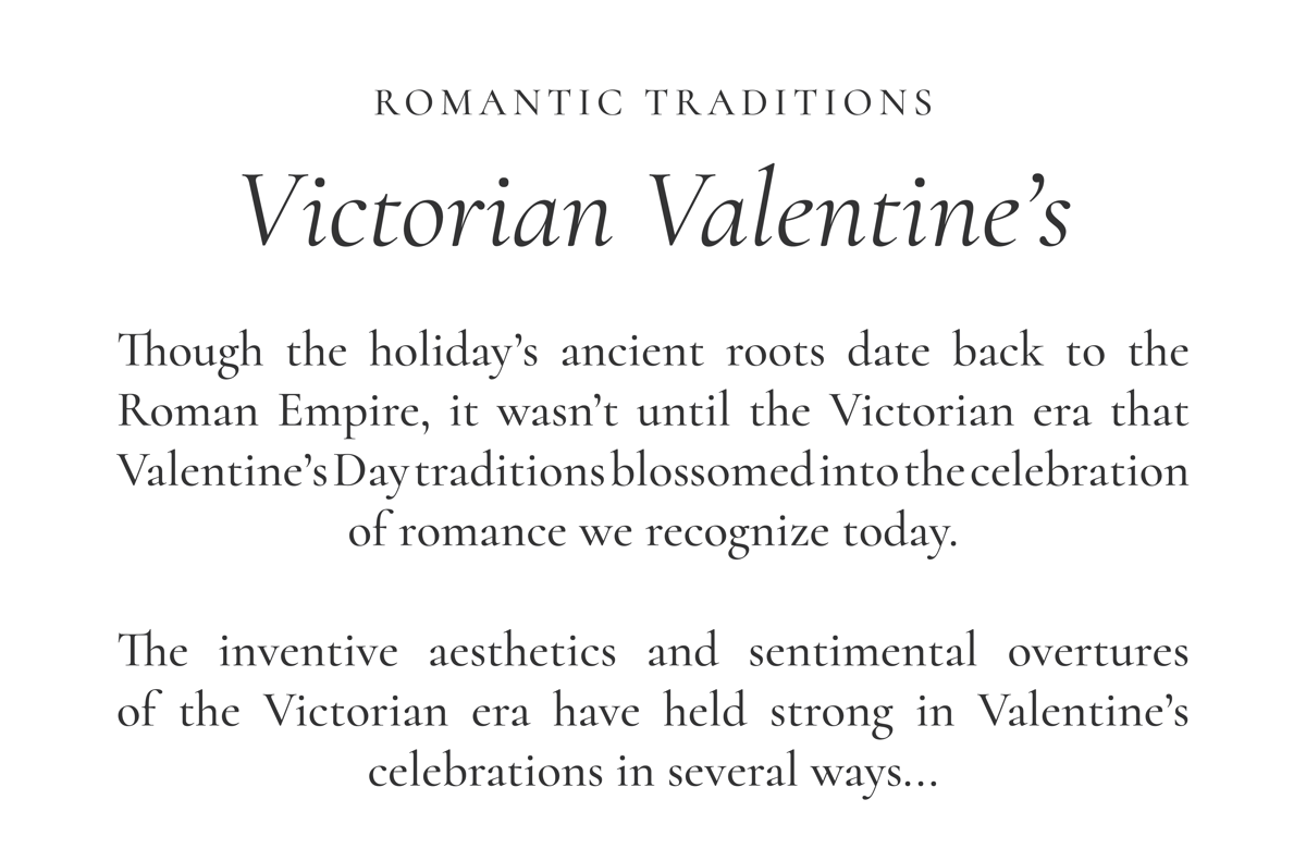 ROMANTIC TRADITIONS Victorian Valentine’s  Though the holiday’s ancient roots date back to the Roman Empire, it wasn’t until the Victorian era that Valentine’s Day traditions blossomed into the celebration of romance we recognize today.  The inventive aesthetics and sentimental overtures of the Victorian era have held strong in Valentine’s celebrations in several ways...