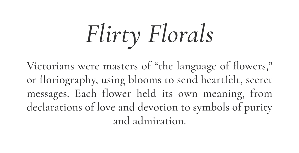 Flirty Florals // Victorians were masters of “the language of flowers,” or floriography, using blooms to send heartfelt, secret messages. Each flower held its own meaning, from declarations of love and devotion to symbols of purity and admiration.