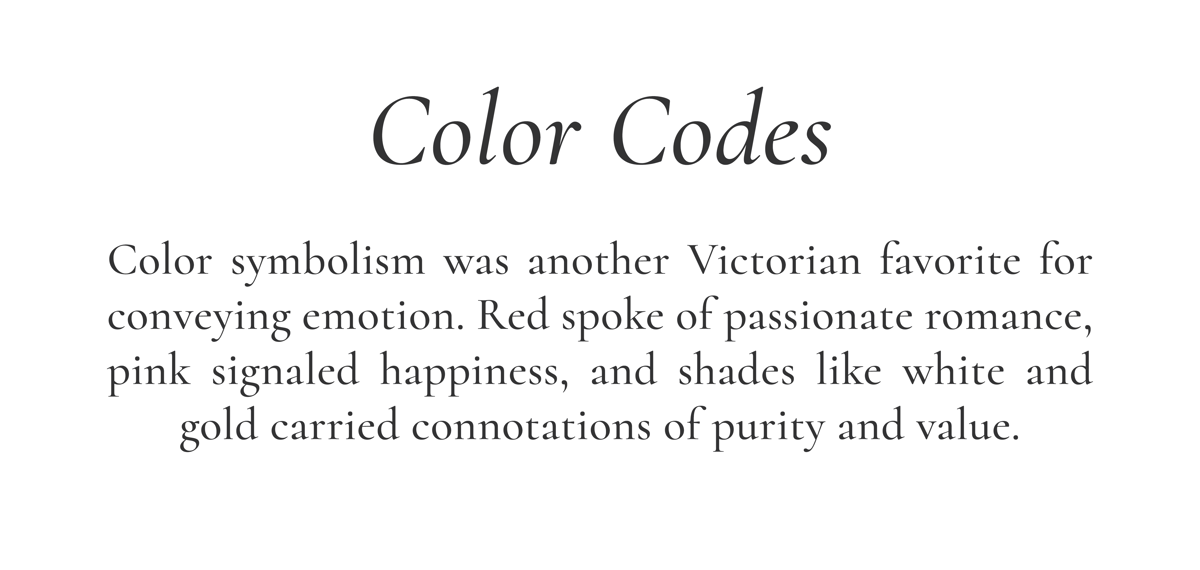 Color Codes // Color symbolism was another Victorian favorite for conveying emotion. Red spoke of passionate romance, pink signaled happiness, and shades like white and gold carried connotations of purity and value.