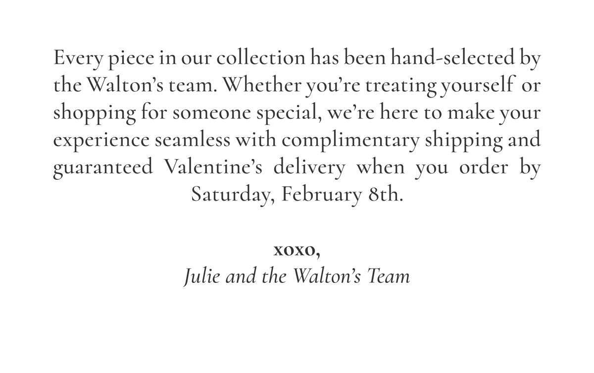 Every piece in our collection has been hand-selected by the Walton’s team. Whether you’re treating yourself  or shopping for someone special, we’re here to make your experience seamless with complimentary shipping and guaranteed Valentine’s delivery when you order by Saturday, February 8th.  xoxo, Julie and the Walton’s Team