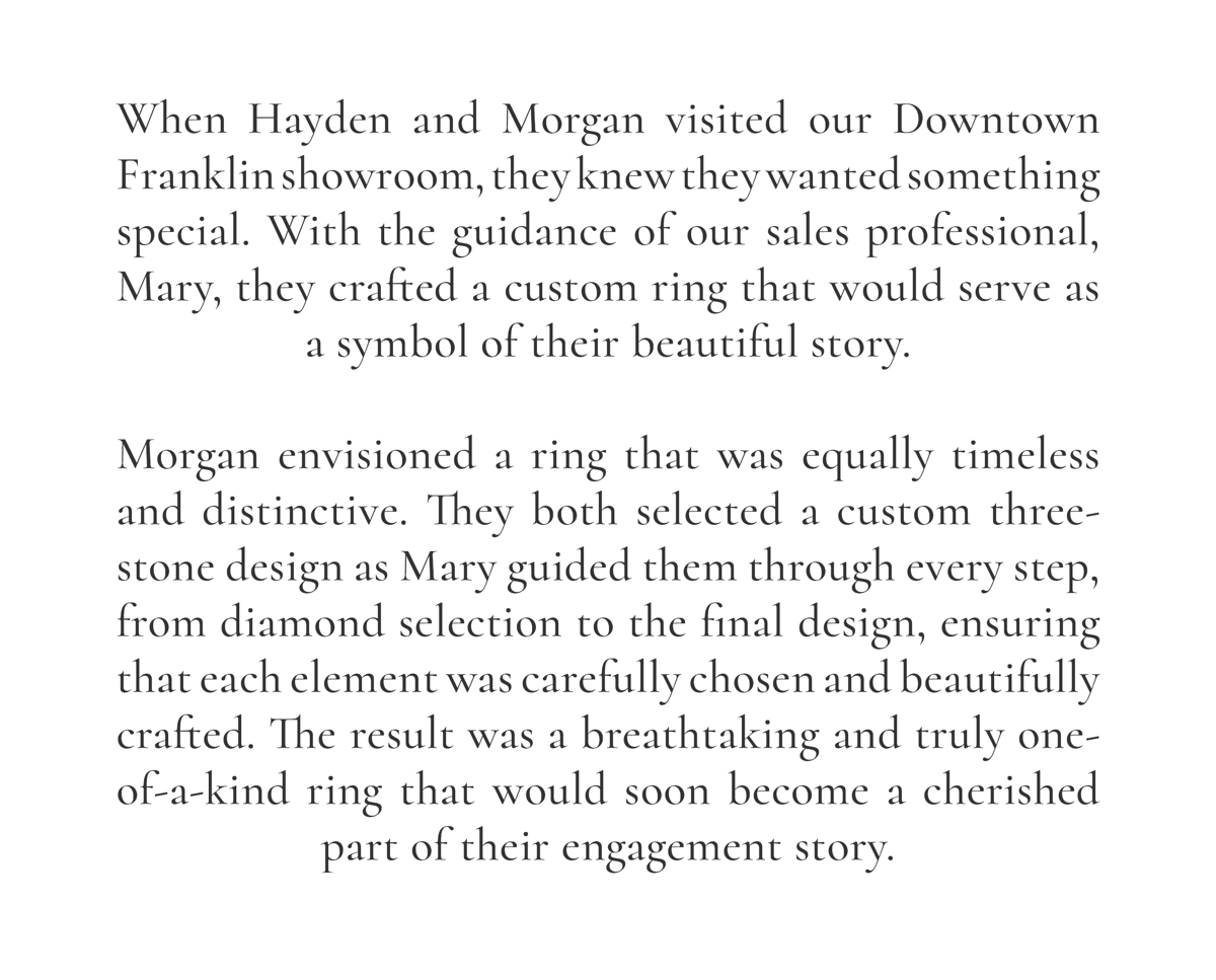 When Hayden and Morgan visited our Downtown Franklin showroom, they knew they wanted something special. With the guidance of our sales professional, Mary, they crafted a custom ring that would serve as a symbol of their beautiful story.  Morgan envisioned a ring that was equally timeless and distinctive. They both selected a custom three-stone design as Mary guided them through every step, from diamond selection to the final design, ensuring that each element was carefully chosen and beautifully crafted. The result was a breathtaking and truly one-of-a-kind ring that would soon become a cherished part of their engagement story.