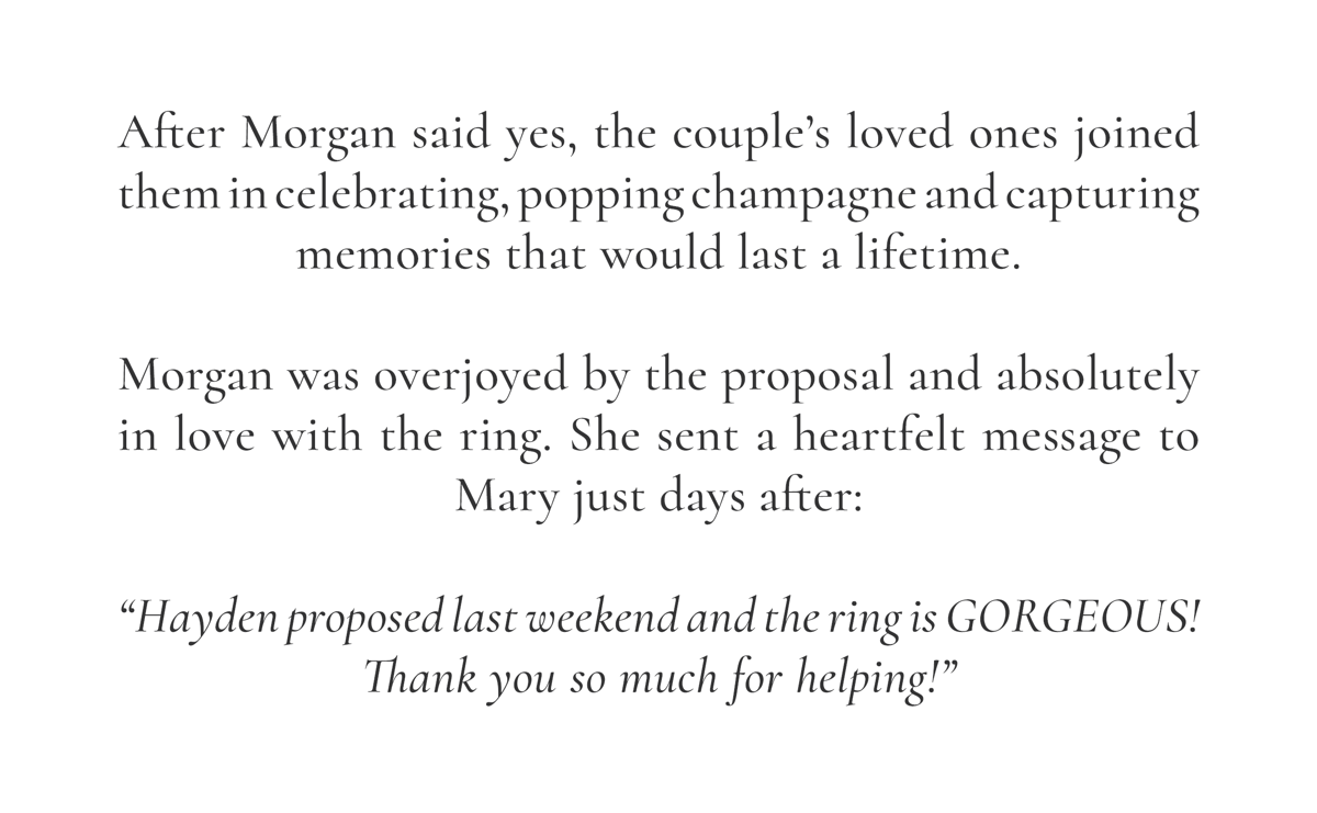 After Morgan said yes, the couple’s loved ones joined them in celebrating, popping champagne and capturing memories that would last a lifetime.  Morgan was overjoyed by the proposal and absolutely in love with the ring. She sent a heartfelt message to Mary just days after:  “Hayden proposed last weekend and the ring is GORGEOUS! Thank you so much for helping!”