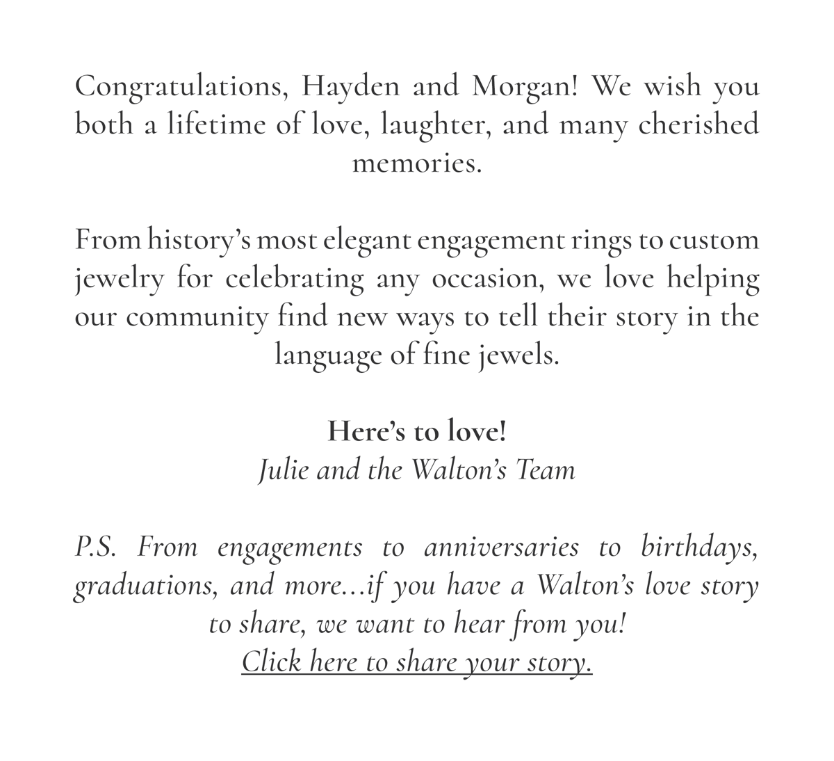 Congratulations, Hayden and Morgan! We wish you both a lifetime of love, laughter, and many cherished memories.  From history’s most elegant engagement rings to custom jewelry for celebrating any occasion, we love helping our community find new ways to tell their story in the language of fine jewels.  Here’s to love! Julie and the Walton’s Team  P.S. From engagements to anniversaries to birthdays, graduations, and more...if you have a Walton’s love story to share, we want to hear from you! Click here to share your story.