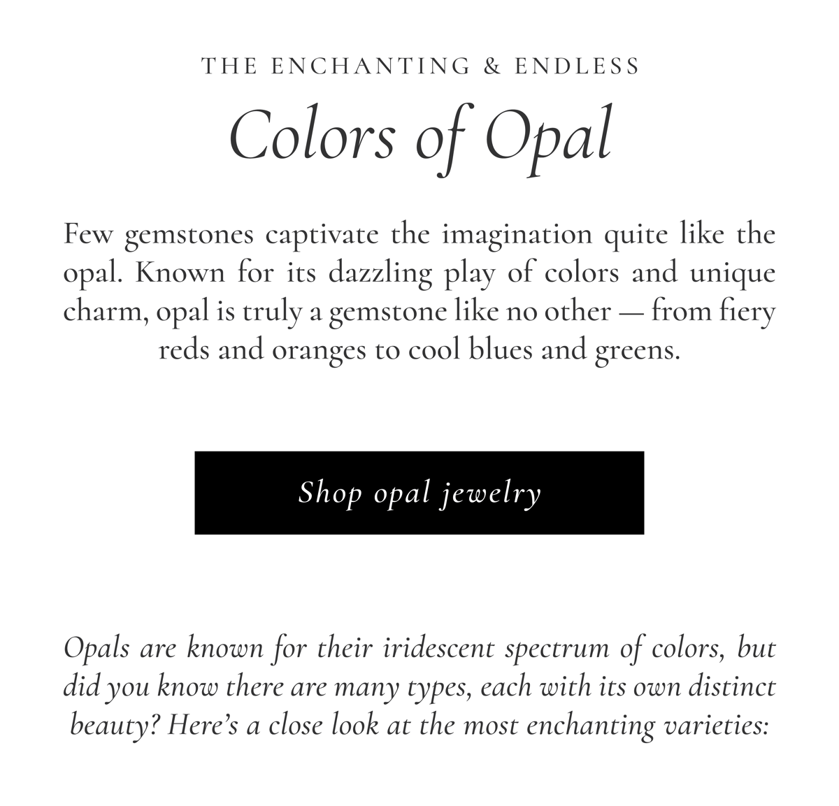 The Enchanting & Endless Colors of Opal | Few gemstones captivate the imagination quite like the opal. Known for its dazzling play of colors and unique charm, opal is truly a gemstone like no other - from fiery reds and oranges to cool blues and greens. [ Shop Opal Jewelry ] Opals are known for their iridescent spectrum of colors, but did you know there are many types, each with its own distinct beauty? Here's a close look at the most enchanting varieties: