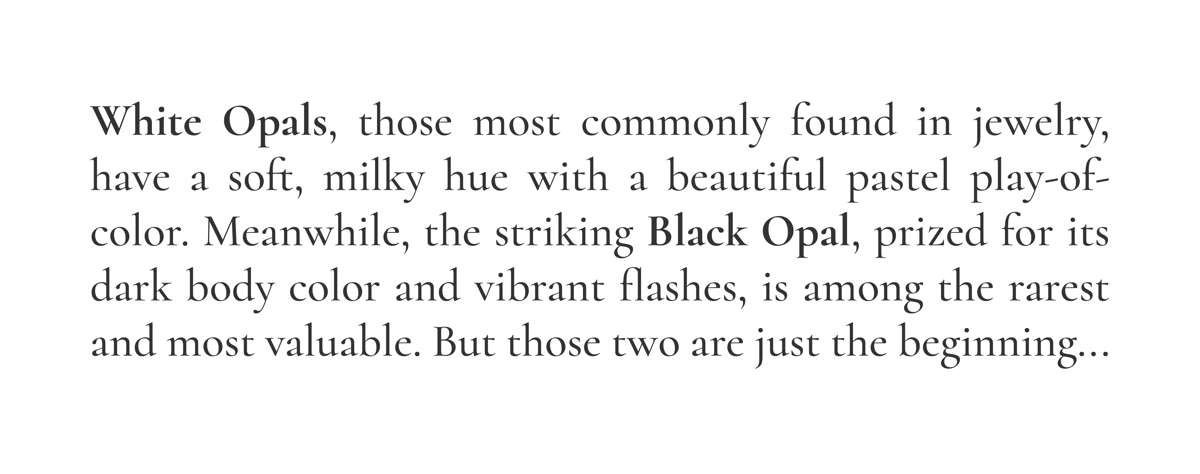 White Opals, those most commonly found in jewelry, have a soft, milky hue with a beautiful pastel play-of-color. Meanwhile, the striking Black Opal, prized for its dark body color and vibrant flashes, is among the rarest and most valuable. But those two are just the beginning...