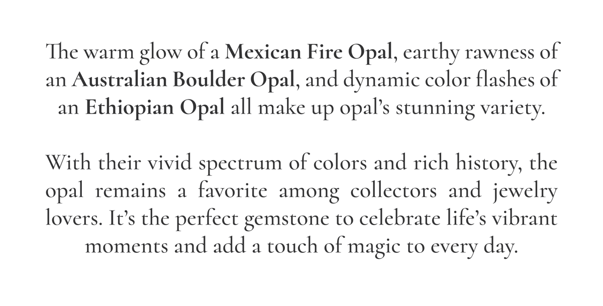 The warm glow of a Mexican Fire Opal, earthy rawness of an Australian Boulder Opal, and dynamic color flashes of an Ethiopian Opal all make up opal's stunning variety. With their vivid spectrum of colors and rich history, the opal remains a favorite among collectors and jewelry lovers. It's the perfect gemstone to celebrate life's vibrant moments and add a touch of magic to every day.