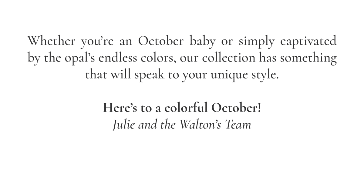 Whether you're an October baby or simply captivated by the opal's endless colors, our collection has something that will speak to your unique style. Here's to a colorful October! Julie and the Walton's Team