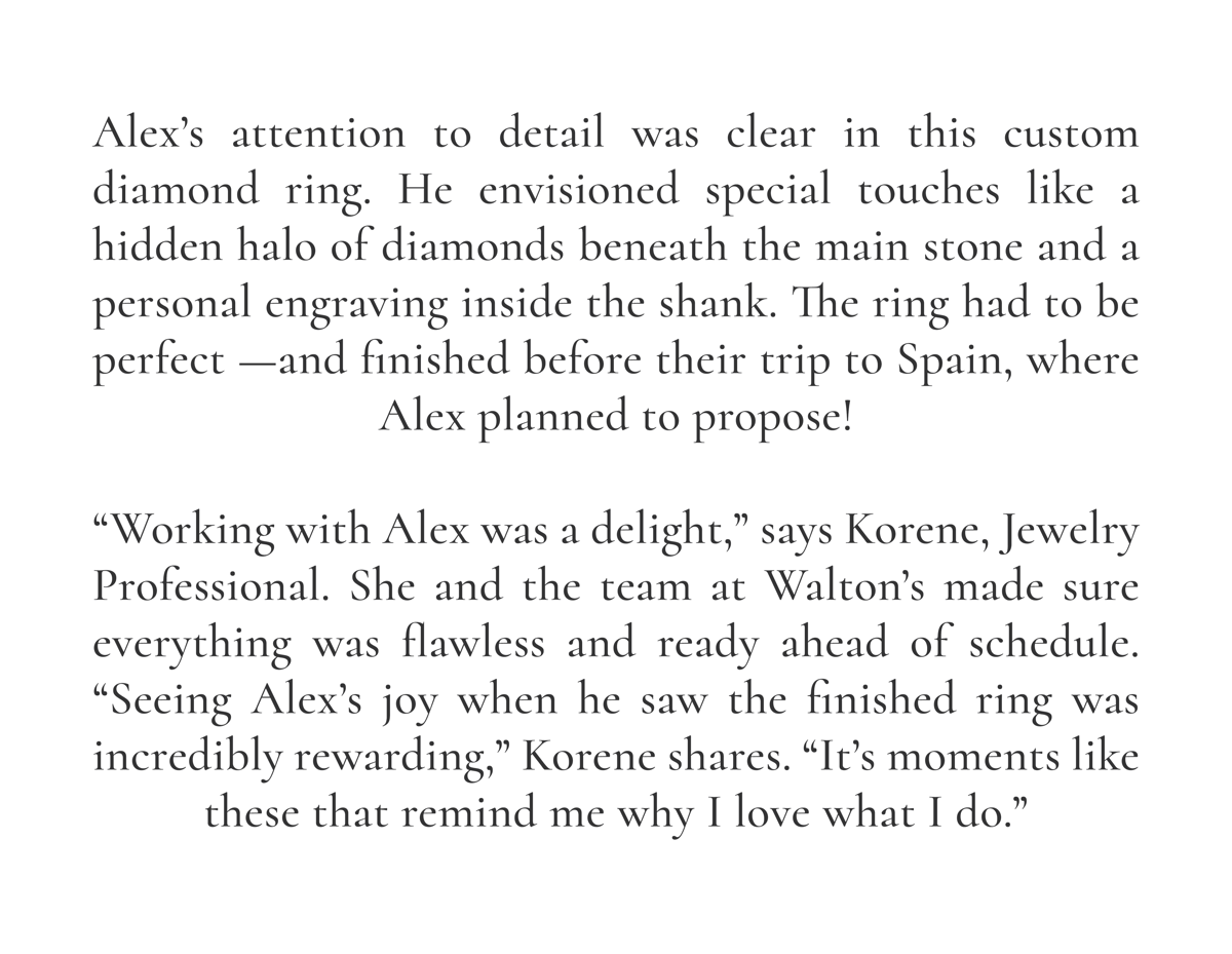 Alex’s attention to detail was clear in this custom diamond ring. He envisioned special touches like a hidden halo of diamonds beneath the main stone and a personal engraving inside the shank. The ring had to be perfect —and finished before their trip to Spain, where Alex planned to propose!  “Working with Alex was a delight,” says Korene, Jewelry Professional. She and the team at Walton’s made sure everything was flawless and ready ahead of schedule. “Seeing Alex’s joy when he saw the finished ring was incredibly rewarding,” Korene shares. “It’s moments like these that remind me why I love what I do.”