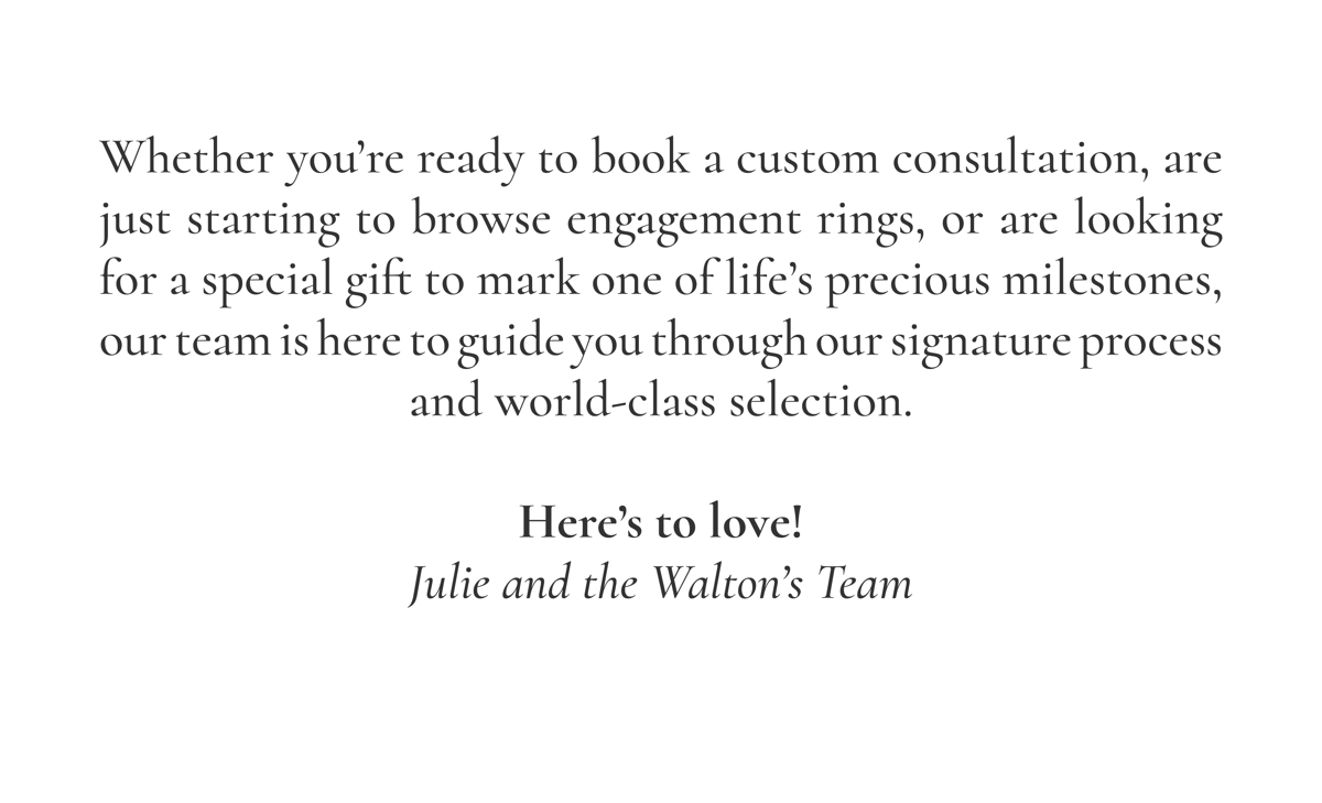 Whether you’re ready to book a custom consultation, are just starting to browse engagement rings, or are looking for a special gift to mark one of life’s precious milestones, our team is here to guide you through our signature process and world-class selection.  Here’s to love! Julie and the Walton’s Team