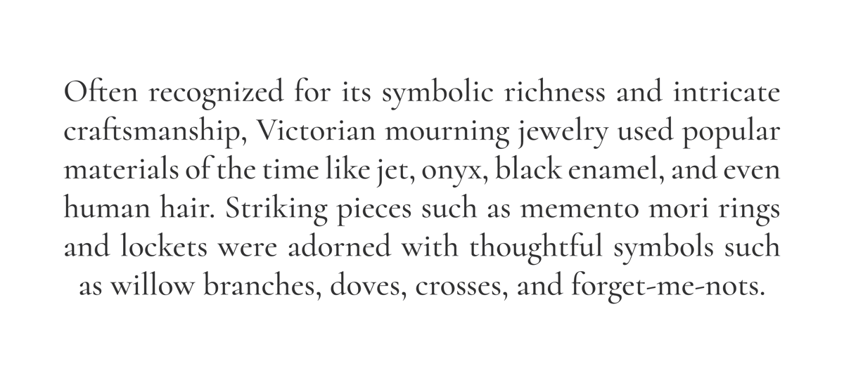 Often recognized for its symbolic richness and intricate craftsmanship, Victorian mourning jewelry used popular materials of the time like jet, onyx, black enamel, and even human hair. Striking pieces such as memento mori rings and lockets were adorned with thoughtful symbols such as willow branches, doves, crosses, and forget-me-nots. 