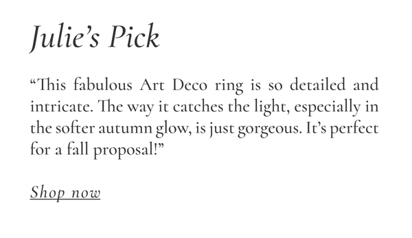 Julie's Pick: "This fabulous Art Deco ring is so detailed and intricate. The way it catches the light, especially in the softer autumn glow, is just gorgeous. It's perfect for a fall proposal!" Shop Now >