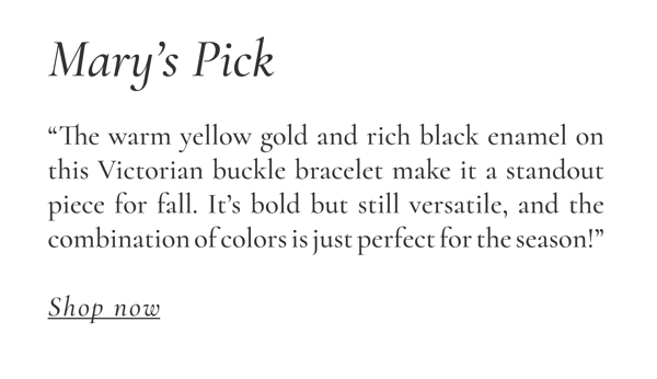 Mary's Pick: "The warm yellow gold and rich black enamel on this Victorian buckle bracelet make it a standout piece for fall. It's bold but still versatile, and the combination of color is just perfect for the season!" Shop Now >