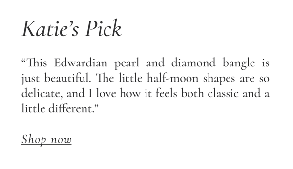 Katie's Pick: "This Edwardian pearl and diamond bangle is just beautiful. The little half-moon shapes are so delicate, and I love how it feels both classic and a little different." Shop Now >