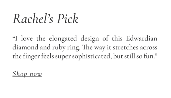 Rachel's Pick: "I love the elongated design of this Edwardian diamond and ruby ring. The way it stretches across the finger feels super sophisticated, but still so fun." Shop Now >