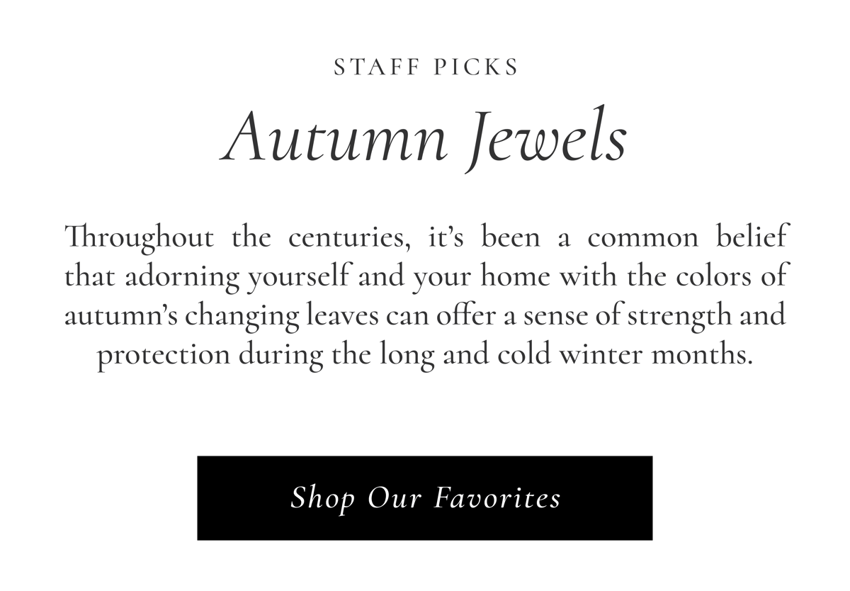 Staff Picks: Autumn Jewels | Throughout the centuries, it's been a common belief that adorning yourself and your home with the bold colors of autumn's changing leaves can offer a sense of strength and protection during the long and cold winter months. Shop Our Favorites >