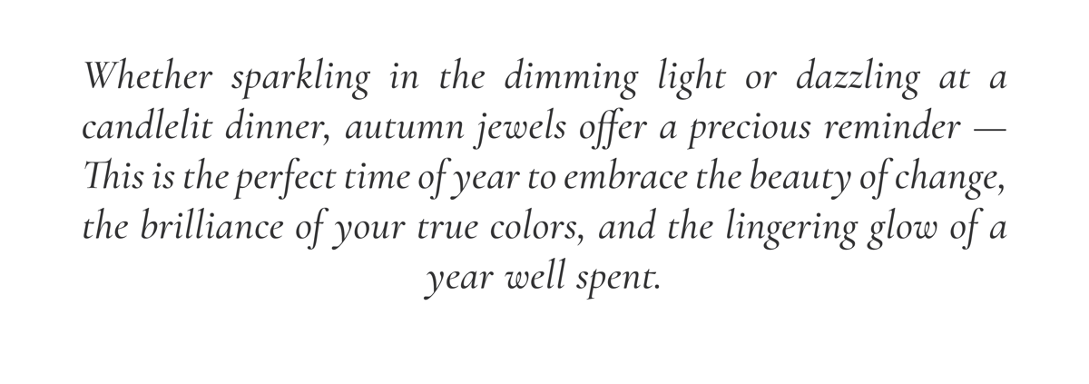 Whether you're sparkling in the dimming light or dazzling at a candlelit dinner, autumn jewelers offer a precious reminder - This is the perfect time of year to embrace the beauty of change, the brilliance of your true colors, and the lingering glow of a year well spent.