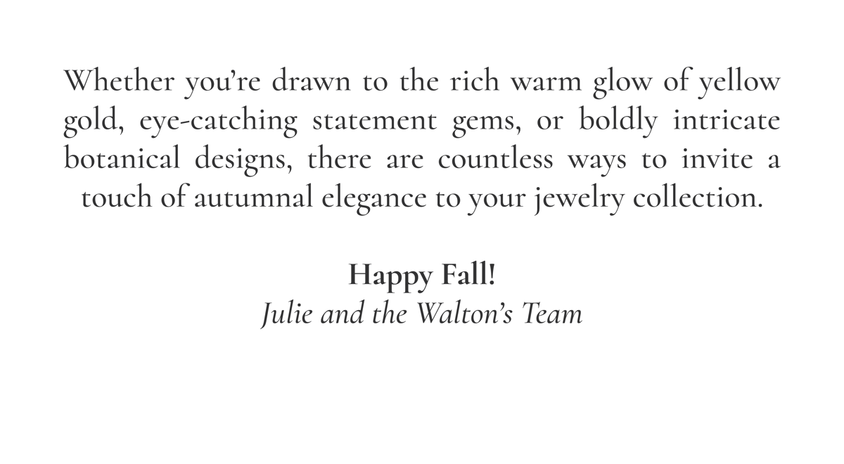 Whether you're drawn to the rich warm glow of yellow gold, eye-catching statement gems, or boldly intricate botanical designs, there are countless ways to invite a touch of autumnal elegance to your jewelry collection. Happy Fall! -Julie and the Walton's Team