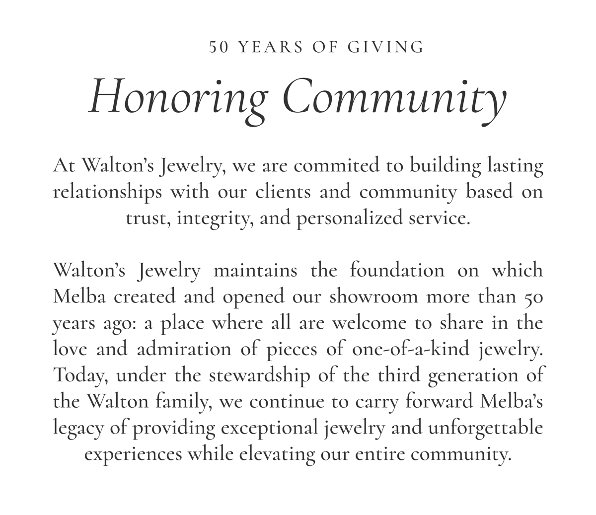 50 YEARS OF GIVING | Honoring Community | At Walton’s Jewelry, we are commited to building lasting relationships with our clients and community based on trust, integrity, and personalized service.  Walton’s Jewelry maintains the foundation on which Melba created and opened our showroom more than 50 years ago: a place where all are welcome to share in the love and admiration of pieces of one-of-a-kind jewelry. Today, under the stewardship of the third generation of the Walton family, we continue to carry forward Melba’s legacy of providing exceptional jewelry and unforgettable experiences while elevating our entire community.