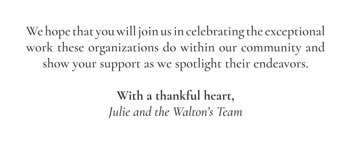 We hope that you will join us in celebrating the exceptional work these organizations do within our community and show your support as we spotlight their endeavors.  With a thankful heart, Julie and the Walton’s Team