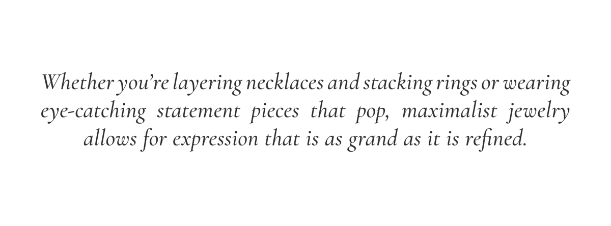 Whether you’re layering necklaces and stacking rings or wearing eye-catching statement pieces that pop, maximalist jewelry allows for expression that is as grand as it is refined.