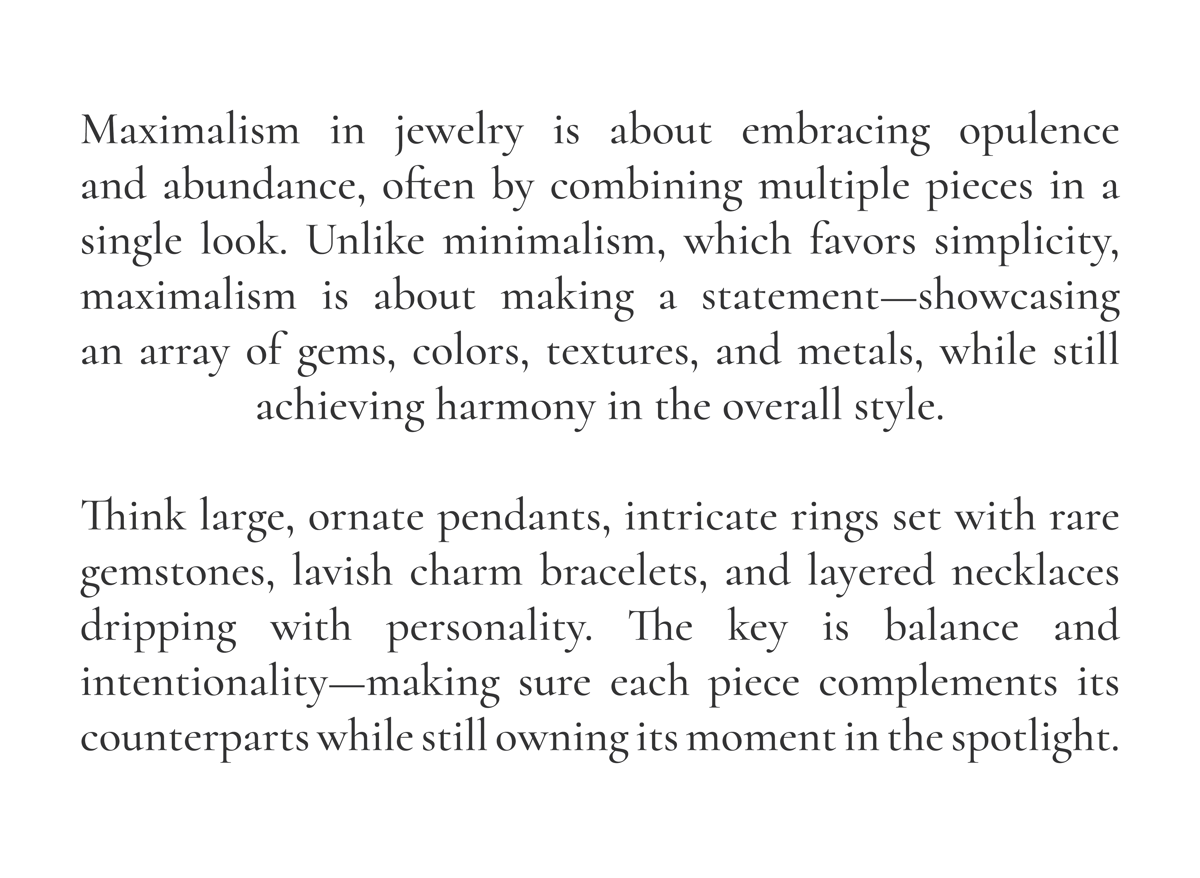 Maximalism in jewelry is about embracing opulence and abundance, often by combining multiple pieces in a single look. Unlike minimalism, which favors simplicity, maximalism is about making a statement—showcasing an array of gems, colors, textures, and metals, while still achieving harmony in the overall style.   Think large, ornate pendants, intricate rings set with rare gemstones, lavish charm bracelets, and layered necklaces dripping with personality. The key is balance and intentionality—making sure each piece complements its counterparts while still owning its moment in the spotlight.