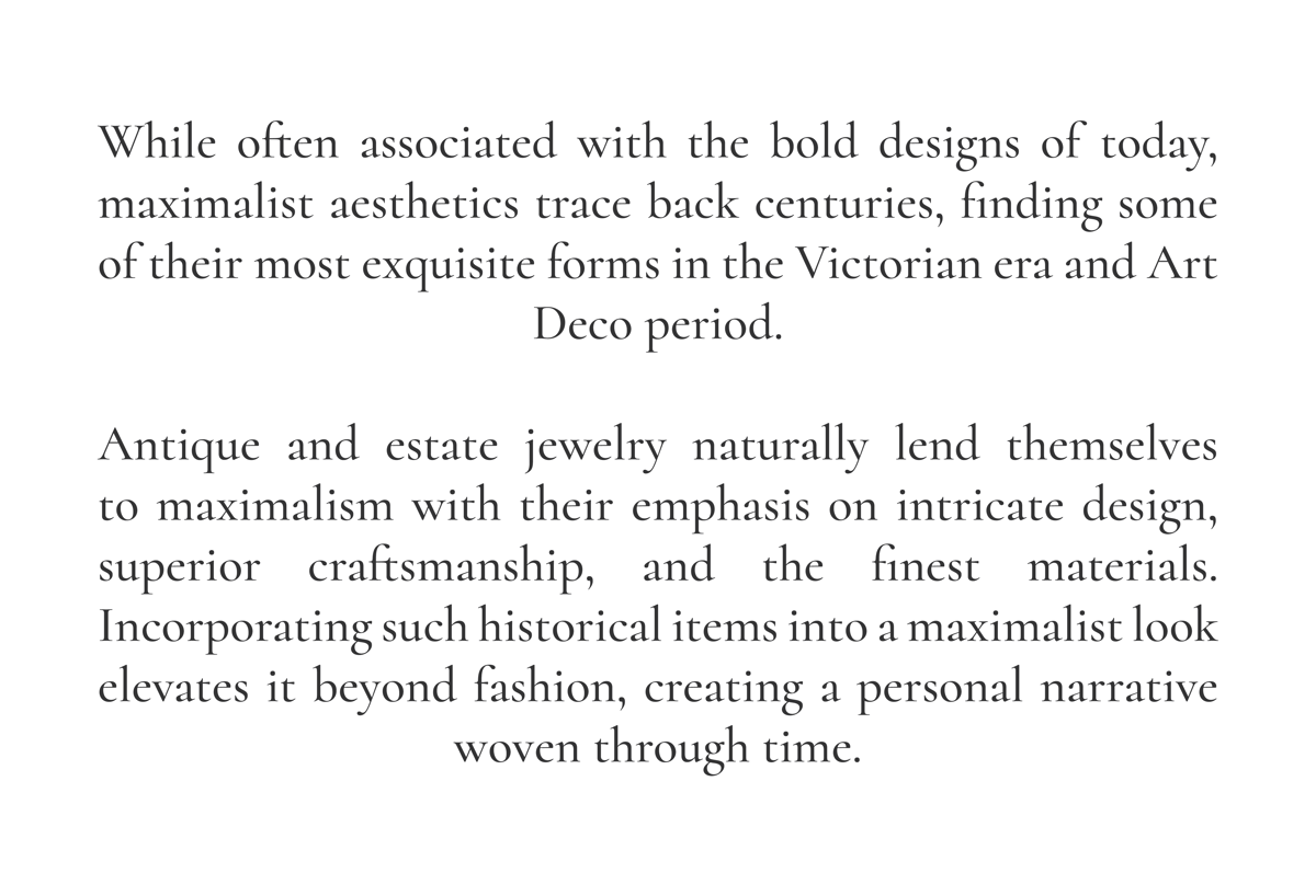 While often associated with the bold designs of today, maximalist aesthetics trace back centuries, finding some of their most exquisite forms in the Victorian era and Art Deco period.  Antique and estate jewelry naturally lend themselves to maximalism with their emphasis on intricate design, superior craftsmanship, and the finest materials. Incorporating such historical items into a maximalist look elevates it beyond fashion, creating a personal narrative woven through time.