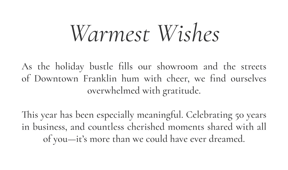 Warmest Wishes  As the holiday bustle fills our showroom and the streets of Downtown Franklin hum with cheer, we find ourselves overwhelmed with gratitude.  This year has been especially meaningful. Celebrating 50 years in business, and countless cherished moments shared with all of you—it’s more than we could have ever dreamed.