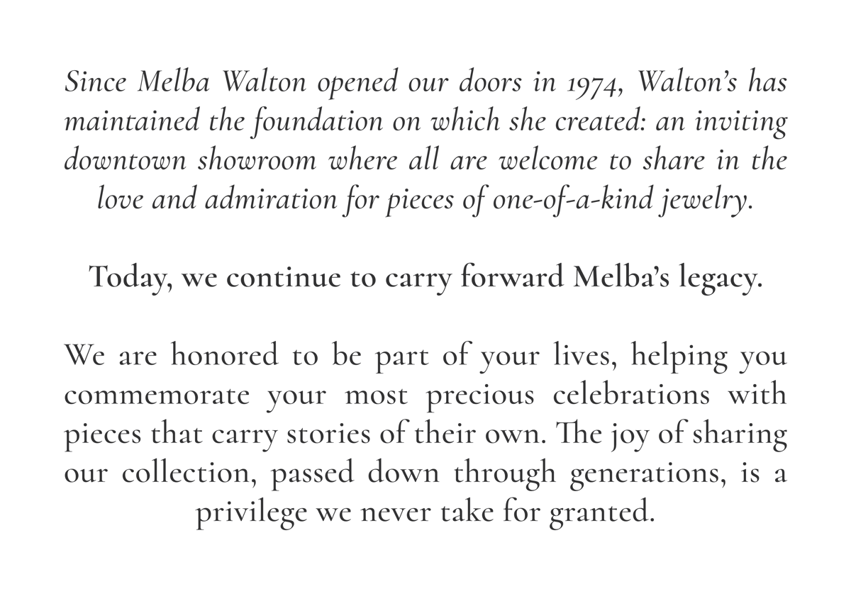 Since Melba Walton opened our doors in 1974, Walton’s has maintained the foundation on which she created: an inviting downtown showroom where all are welcome to share in the love and admiration for pieces of one-of-a-kind jewelry.  Today, we continue to carry forward Melba’s legacy.  We are honored to be part of your lives, helping you commemorate your most precious celebrations with pieces that carry stories of their own. The joy of sharing our collection, passed down through generations, is a privilege we never take for granted.