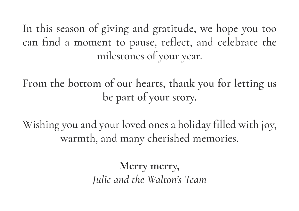 In this season of giving and gratitude, we hope you too can find a moment to pause, reflect, and celebrate the milestones of your year.  From the bottom of our hearts, thank you for letting us be part of your story.  Wishing you and your loved ones a holiday filled with joy, warmth, and many cherished memories.  Merry merry, Julie and the Walton’s Team