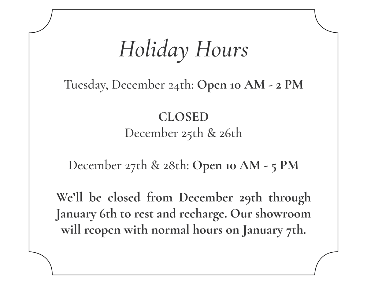 Holiday Hours  Tuesday, December 24th: Open 10 AM - 2 PM  CLOSED December 25th & 26th  December 27th & 28th: Open 10 AM - 5 PM  We’ll be closed from December 29th through January 6th to rest and recharge. Our showroom will reopen with normal hours on January 7th.