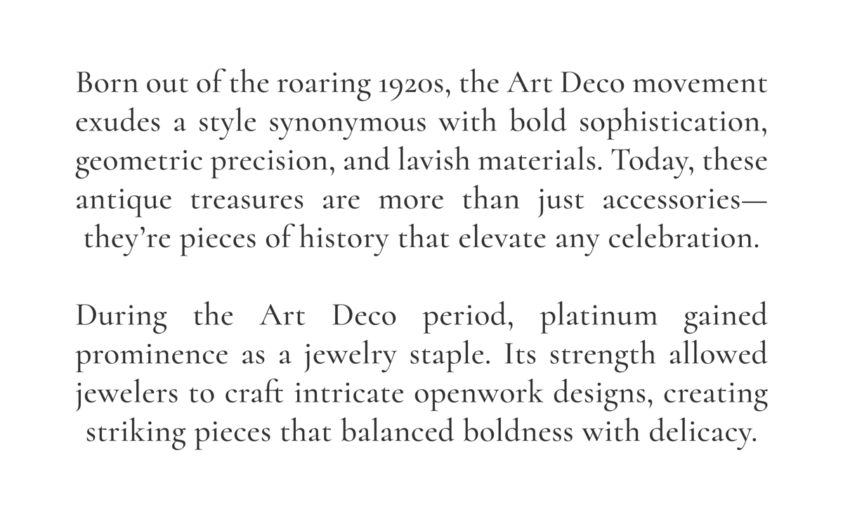 Born out of the roaring 1920s, the Art Deco movement exudes a style synonymous with bold sophistication, geometric precision, and lavish materials. Today, these antique treasures are more than just accessories—they’re pieces of history that elevate any celebration.  During the Art Deco period, platinum gained prominence as a jewelry staple. Its strength allowed jewelers to craft intricate openwork designs, creating striking pieces that balanced boldness with delicacy. 