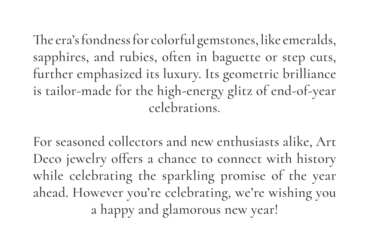 The era’s fondness for colorful gemstones, like emeralds, sapphires, and rubies, often in baguette or step cuts, further emphasized its luxury. Its geometric brilliance is tailor-made for the high-energy glitz of end-of-year celebrations.  For seasoned collectors and new enthusiasts alike, Art Deco jewelry offers a chance to connect with history while celebrating the sparkling promise of the year ahead. However you’re celebrating, we’re wishing you a happy and glamorous new year!