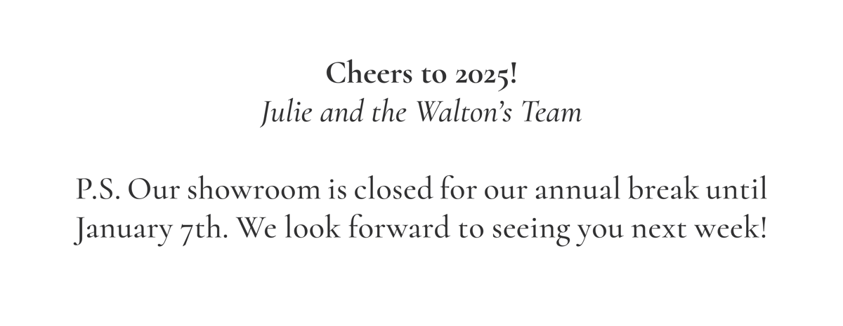 Cheers to 2025! Julie and the Walton’s Team  P.S. Our showroom is closed for our annual break until January 7th. We look forward to seeing you next week!