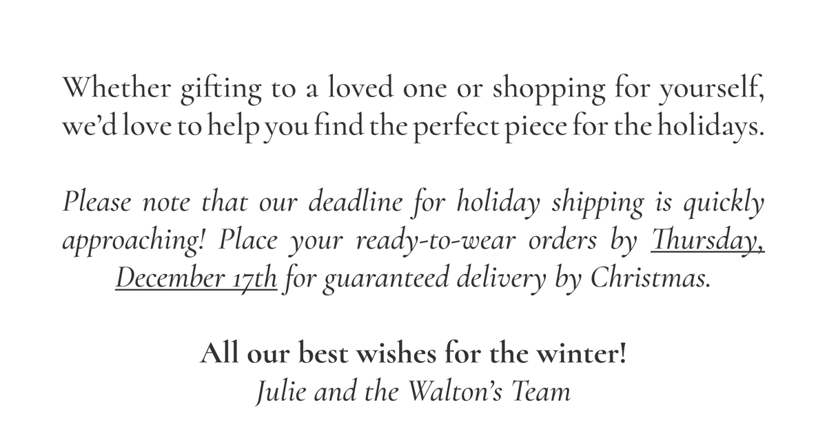 Whether gifting to a loved one or shopping for yourself, we’d love to help you find the perfect piece for the holidays.  Please note that our deadline for holiday shipping is quickly approaching! Place your ready-to-wear orders by Thursday, December 17th for guaranteed delivery by Christmas.  All our best wishes for the winter! Julie and the Walton’s Team