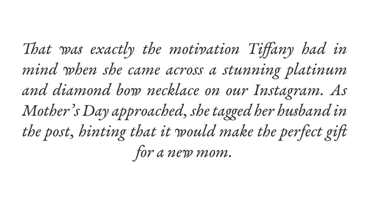That was exactly the motivation Tiffany had in mind when she came across a stunning platinum and diamond bow necklace on our Instagram. As Mother's Day approached, she tagged her husband in the post, hinting that it would make the perfect gift for a new mom.