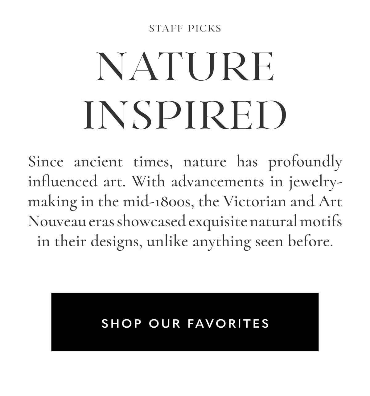 Nature Inspired Staff Picks | Since ancient times, nature has profoundly influenced art. With advancements in jewelry-making in the mid-1800s, the Victorian and Art Nouveau eras showcased exquisite natural motifs in their designs, unlike anything seen before. Shop our Favorites.