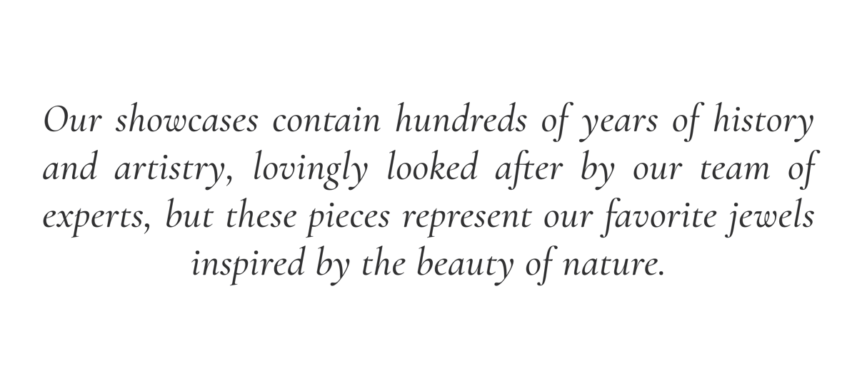 Our showcases contain hundreds of years of history and artistry, lovingly looked after by our team of experts, but these pieces represent our favorite jewels inspired by the beauty of nature.