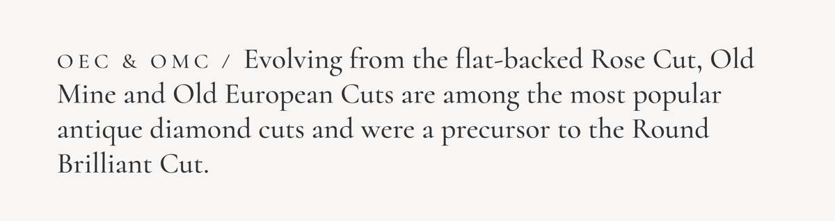 OEC & OMC / Evolving from the flat-backed Rose Cut, Old Mine and Old European Cuts are among the most popular antique diamond cuts and were a precursor to the Round Brilliant Cut.