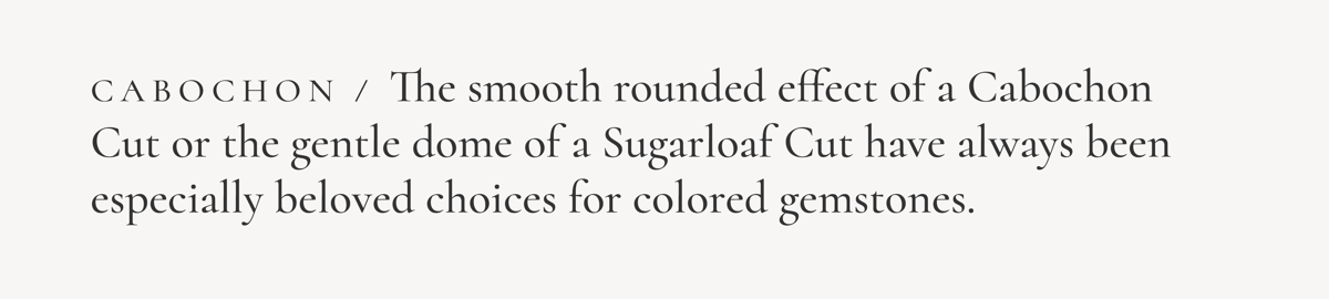 Cabochon / The smooth rounded effect of a Cabochon Cut or the gentle dome of a Sugarloaf Cut have always been especially beloved choiced for colored gemstones.