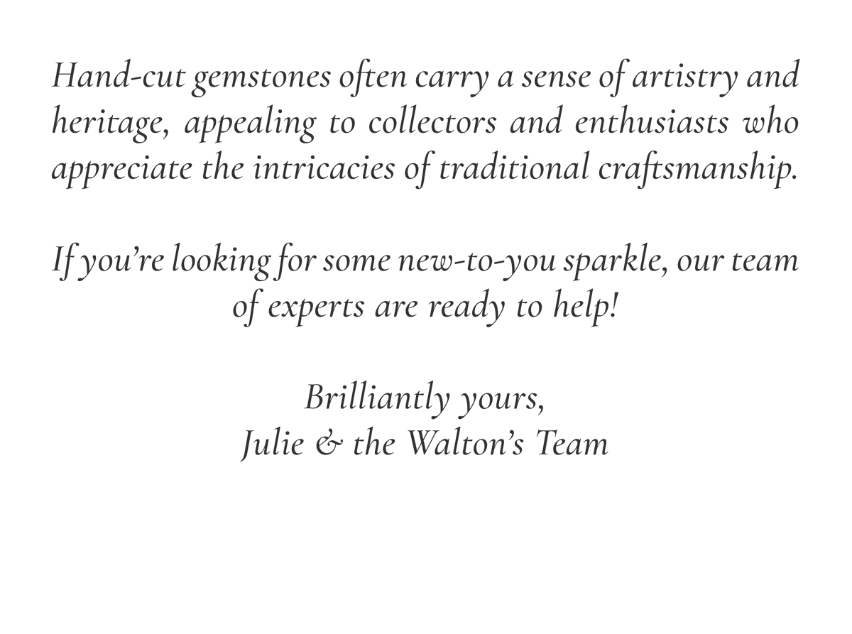 Hand-cut gemstones often carry a sense of artistry and heritage, appealing to collectors and enthusiasts who appreciate the intricacies of traditional craftsmanship. If you're looking for some new-to-you sparkle, our team of experts are ready to help! Brilliantly yours, Julie & the Walton's Team