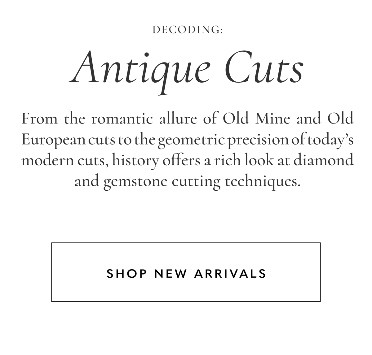 Decoding Antique Cuts: From the romantic allure of Old Mine and Old European cuts to the geometric precision of today's modern cuts, history offers a rich look at diamond and gemstone cutting techniques. Shop New Arrivals.