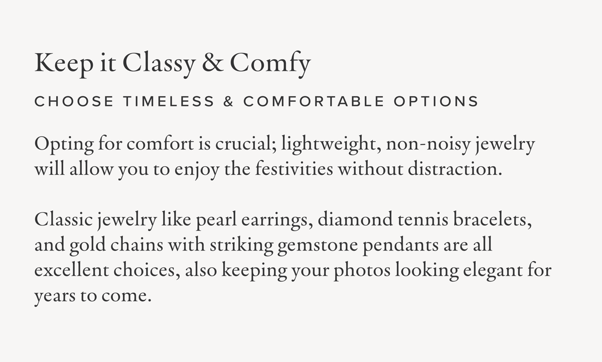 Keep it Classy & Comfy | Choose Timeless & Comfortable Options: Opting for comfort is crucial; lightweight, non-noisy jewelry will allow you to enjoy the festivities without distraction. Classic jewelry like pearl earrings, diamond tennis bracelets, and gold chains with striking gemstone pendants are all excellent choices, also keeping your photos looking elegant for years to come.