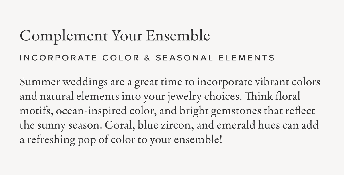 Complement Your Ensemble | Incorporate Color & Seasonal Elements: Summer weddings are a great time to incorporate vibrant colors and natural elements into your jewelry choices. Think floral motifs, ocean-inspired color, and bright gemstones that reflect the sunny season. Coral, blue zircon, and emerald hues can add a refreshing pop of color to your ensemble!