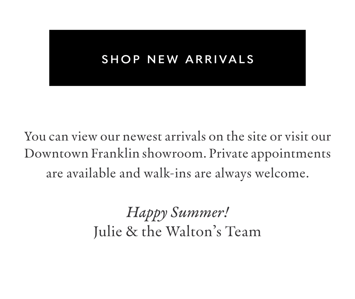 Click to Shop New Arrivals | You can view our newest arrivals on the site or visit our Downtown Franklin showroom. Private appointments are available and walk-ins are always welcome. Happy Summer! Julie & the Walton's Team