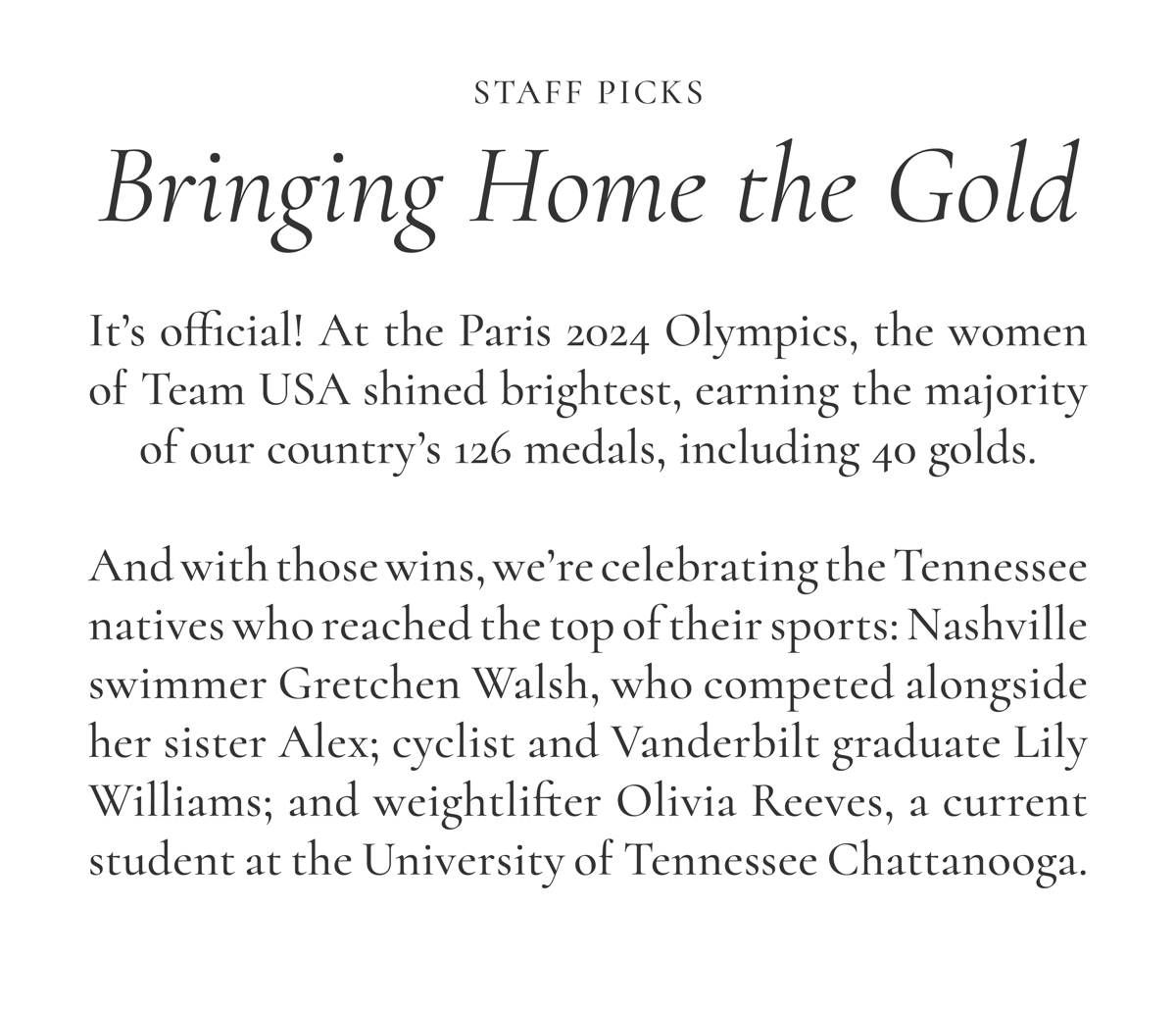 Staff Picks: Bringing Home the Gold | It's official! At the Paris 2024 Olympics, the women of Team USA shined brightest, earning the majority of our country's 126 medals, including 40 golds. To celebrate, we're highlighting some standout Tennessee natives who reached the top of their sports: Nashville swimmer Gretchen Walsh, who competed alongside her sister Alex; cyclist and Vanderbilt graduate Lily Williams; and weighlifter Olivia Reeves, a current student at the University of Tennessee Chattanooga.