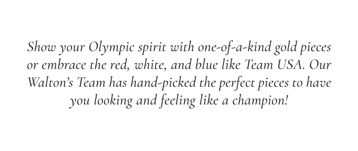 Show your Olympic spirit with one-of-a-kind gold pieces or embrace the red, white, and blue like Team USA. Our Walton's Team has hand-picked the perfect pieces to have you looking and feeling like a champion!