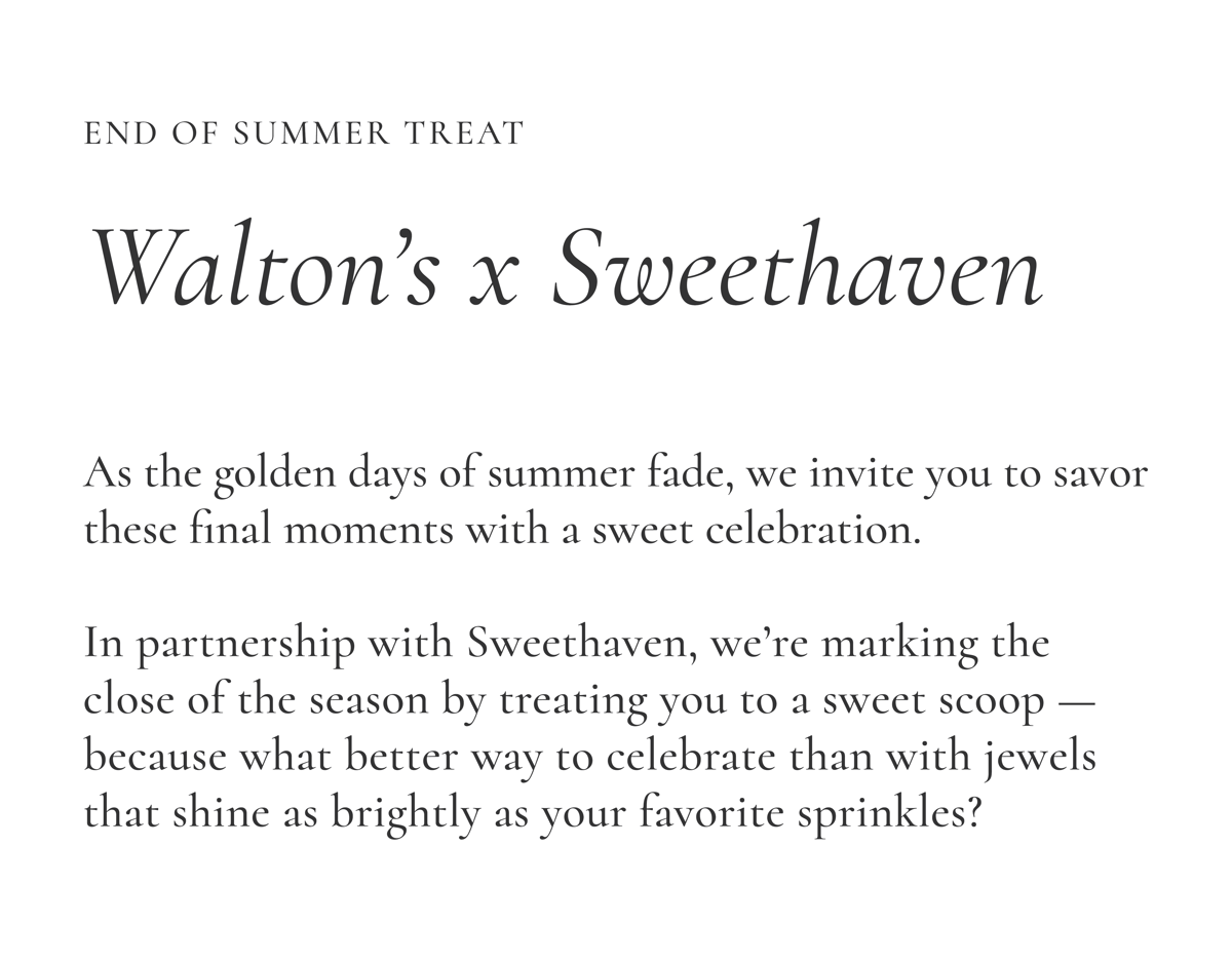 Join Us: Walton's x Sweethaven | As the golden days of summer fade, we invite you to savor these final moments with a sweet celebration. In partnership with Sweethaven, we're marking the close of the season by treating you to a sweet scoop - because what better way to celebrate than with jewels that shine as brightly as your favorite sprinkles?