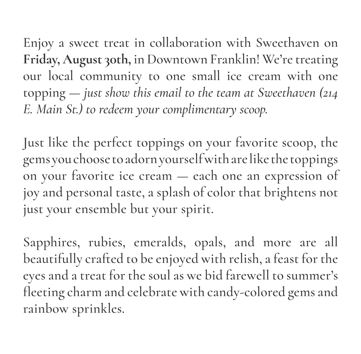 Enjoy a sweet treat in collaboration with Sweethaven on Friday, August 30th, in Downtown Franklin! We're treating our local community to one small ice cream with one topping - just show this email to the team at Sweethaven (214 E. Main St.) to redeem your complimentary scoop. Just like the perfect toppings on your favorite scoop, the gems you choose to adorn yourself with are like the toppings on your favorite ice cream - each one an expression of joy and your own personal tastes, a splash of color that brightens not just your ensemble but your spirit as well. Sapphires, rubies, emeralds, opals, and more are all beautifully crafted to be enjoyed with relish, a feast for the eyes and a treat for the soul as we bid farewell to summer's fleeting charm and celebrate with candy-colored gems and rainbow sprinkles.