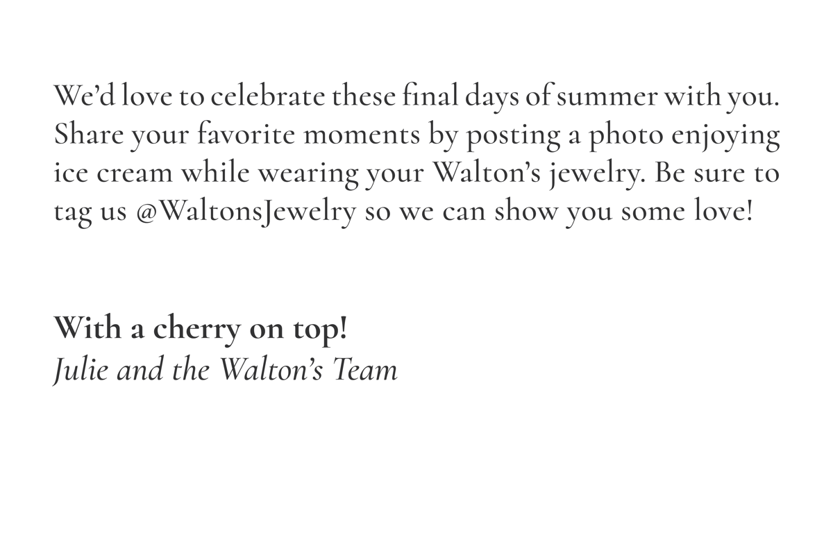 We'd love to celebrate these final days of summer with you. Share your favorite moments by posting a photo enjoying ice cream while wearing your Walton's jewelry. Be sure to tag us @WaltonsJewelry so we can show you some love! With a cherry on top! -Julie and the Walton's Team