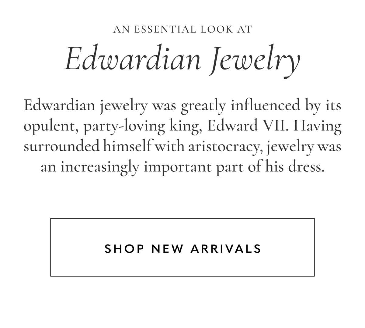 An Essential Look at Edwardian Jewelry | Edwardian jewelry was greatly influenced by its opulent, party-loving king, Edward VII. Having surrounded himself with aristocracy, jewelry was an increasingly important part of his dress. Shop New Arrivals.